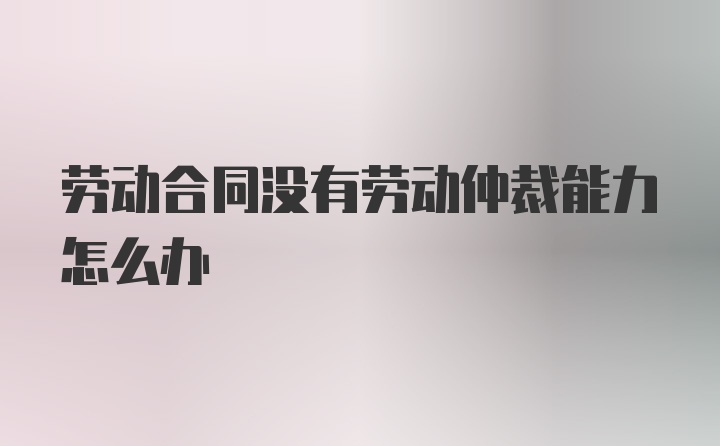 劳动合同没有劳动仲裁能力怎么办