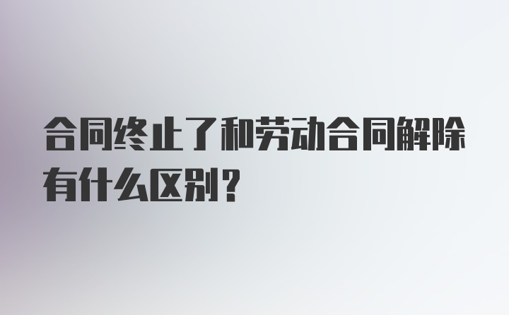 合同终止了和劳动合同解除有什么区别?