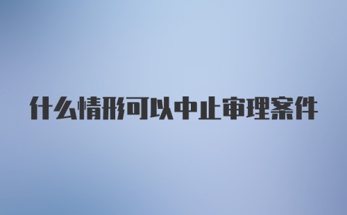 什么情形可以中止审理案件