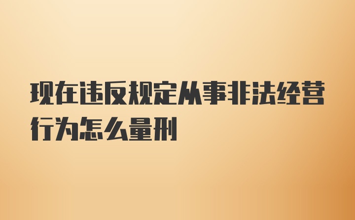 现在违反规定从事非法经营行为怎么量刑