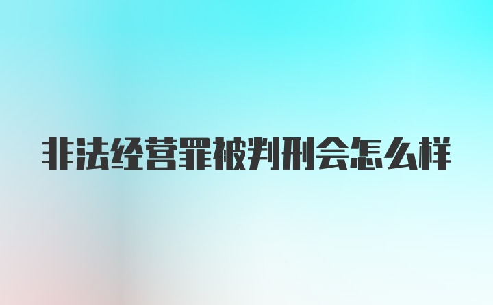 非法经营罪被判刑会怎么样