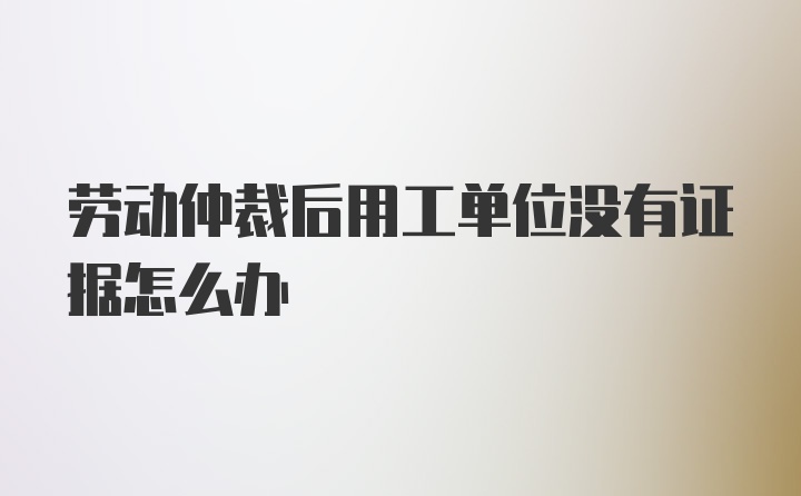 劳动仲裁后用工单位没有证据怎么办