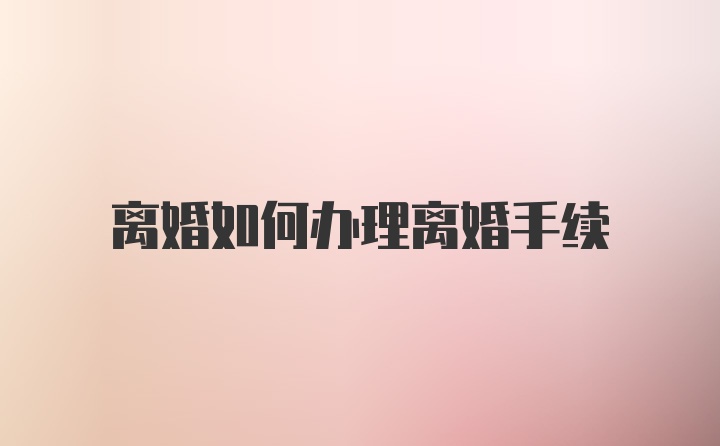 离婚如何办理离婚手续