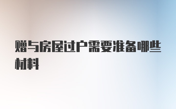 赠与房屋过户需要准备哪些材料