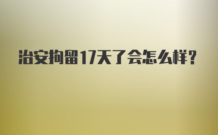 治安拘留17天了会怎么样？