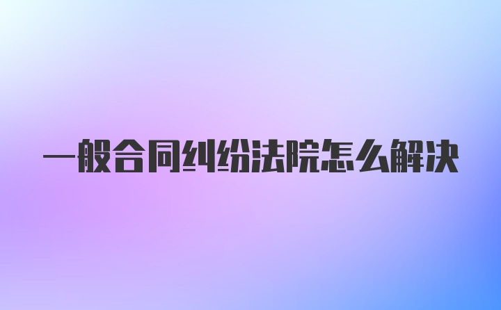 一般合同纠纷法院怎么解决