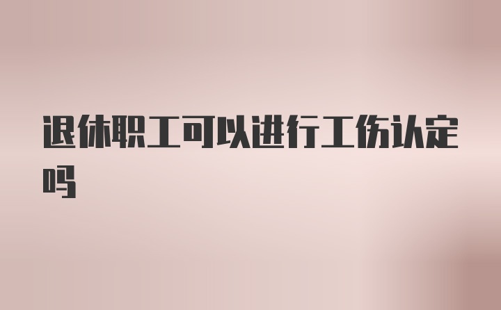 退休职工可以进行工伤认定吗