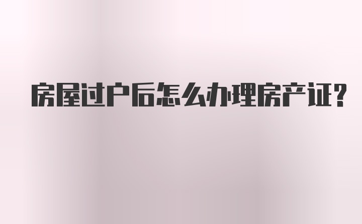 房屋过户后怎么办理房产证？