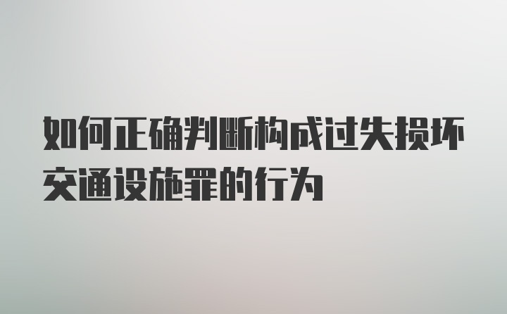 如何正确判断构成过失损坏交通设施罪的行为