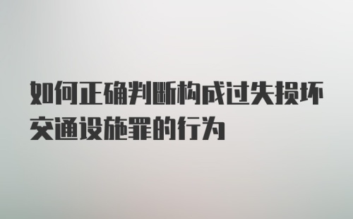 如何正确判断构成过失损坏交通设施罪的行为