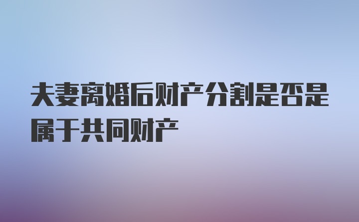 夫妻离婚后财产分割是否是属于共同财产