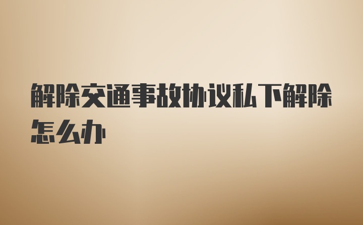 解除交通事故协议私下解除怎么办