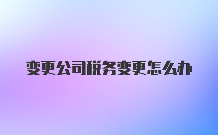 变更公司税务变更怎么办