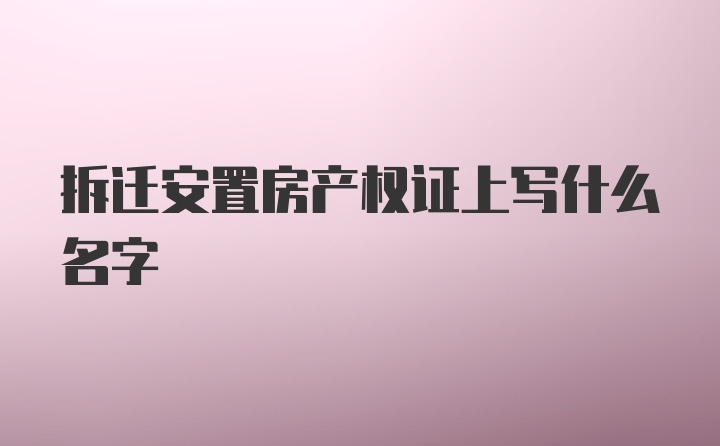 拆迁安置房产权证上写什么名字