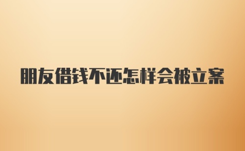 朋友借钱不还怎样会被立案