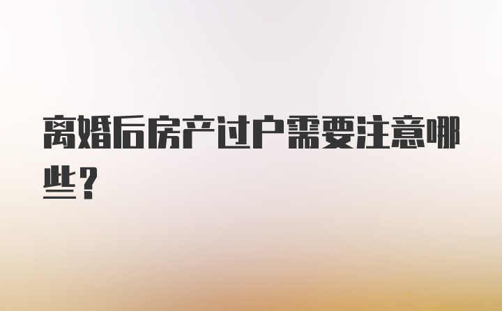 离婚后房产过户需要注意哪些?