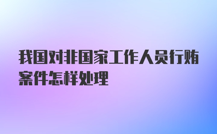 我国对非国家工作人员行贿案件怎样处理