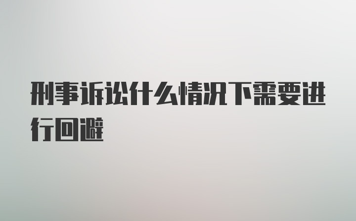 刑事诉讼什么情况下需要进行回避