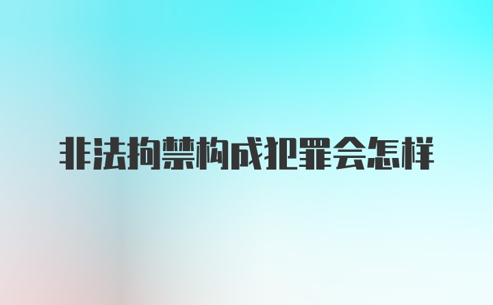 非法拘禁构成犯罪会怎样