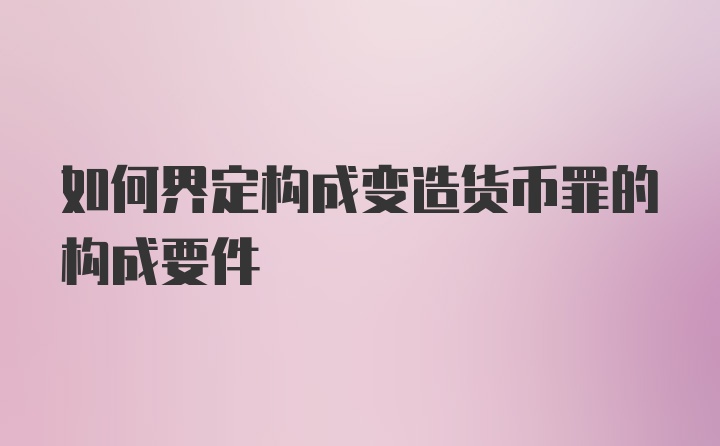 如何界定构成变造货币罪的构成要件