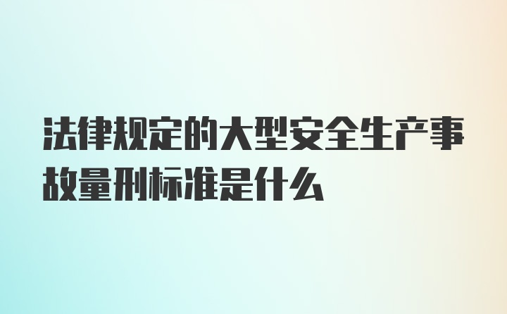 法律规定的大型安全生产事故量刑标准是什么