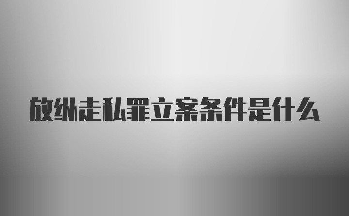 放纵走私罪立案条件是什么