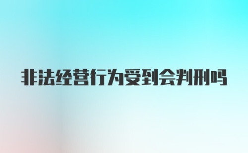 非法经营行为受到会判刑吗