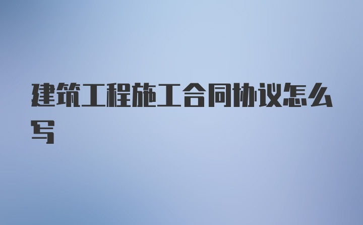 建筑工程施工合同协议怎么写