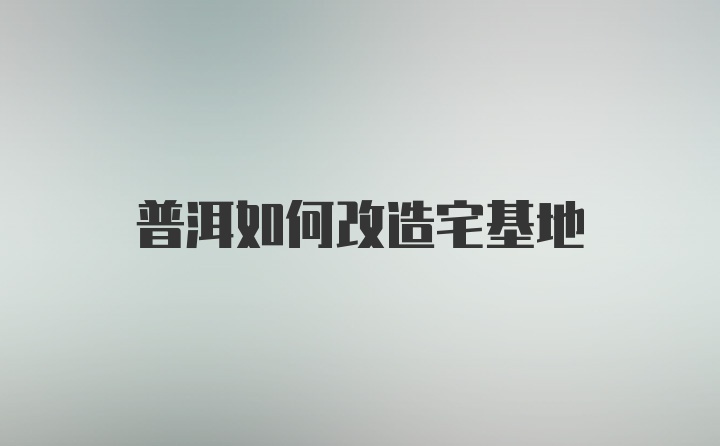 普洱如何改造宅基地