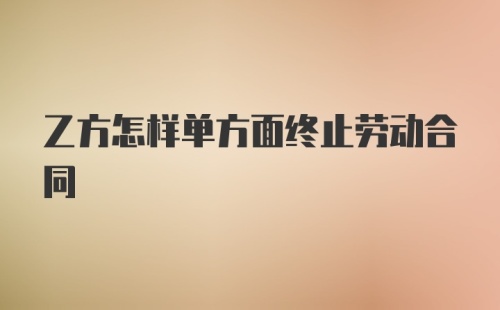 乙方怎样单方面终止劳动合同