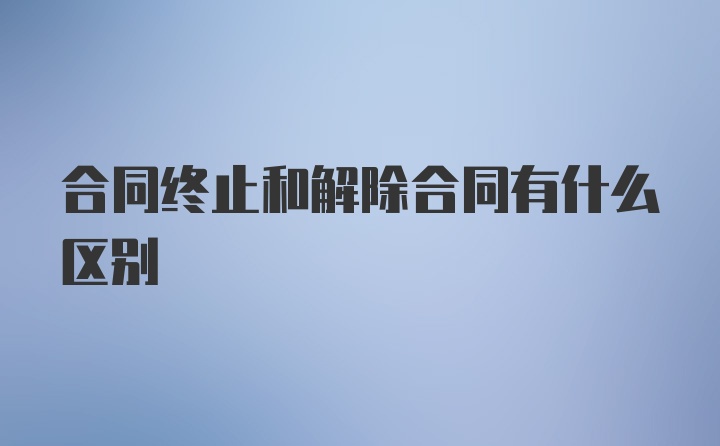 合同终止和解除合同有什么区别