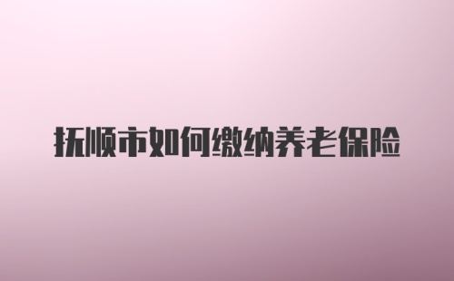 抚顺市如何缴纳养老保险