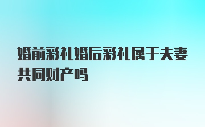 婚前彩礼婚后彩礼属于夫妻共同财产吗