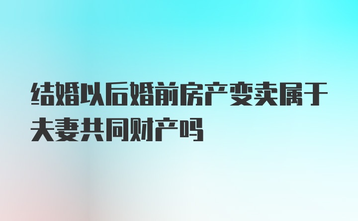 结婚以后婚前房产变卖属于夫妻共同财产吗