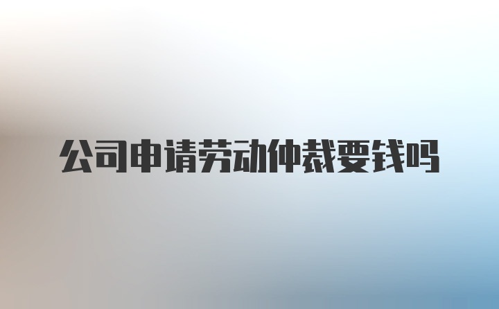 公司申请劳动仲裁要钱吗