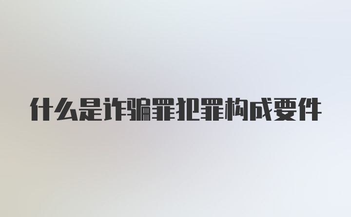 什么是诈骗罪犯罪构成要件