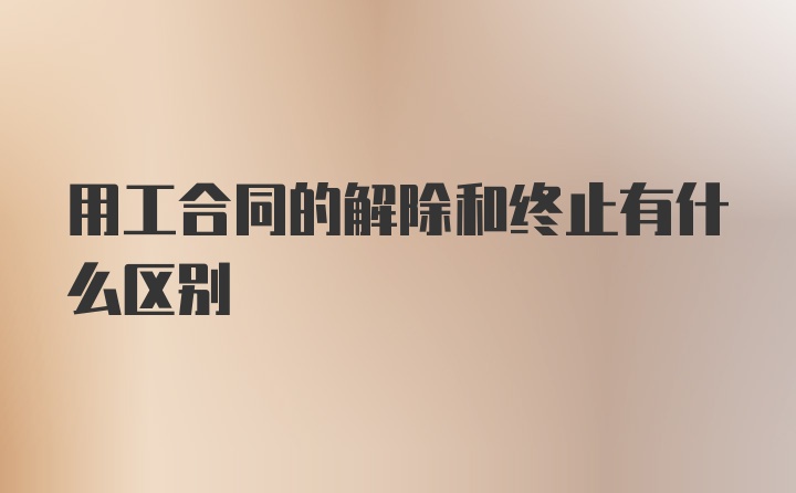 用工合同的解除和终止有什么区别