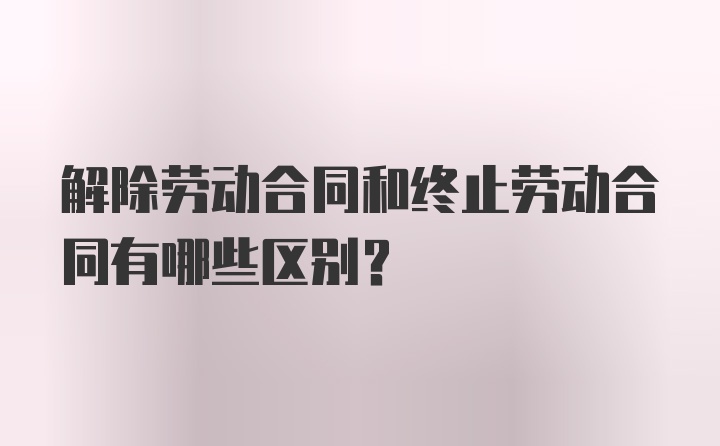 解除劳动合同和终止劳动合同有哪些区别？