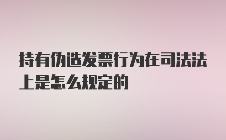 持有伪造发票行为在司法法上是怎么规定的