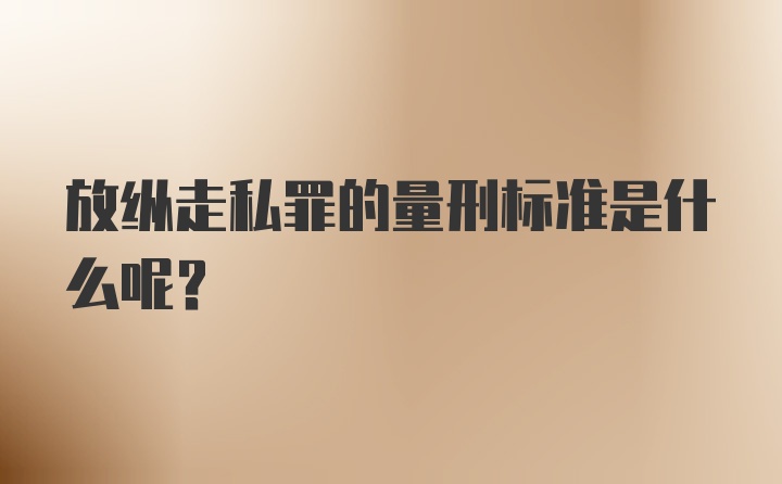 放纵走私罪的量刑标准是什么呢？