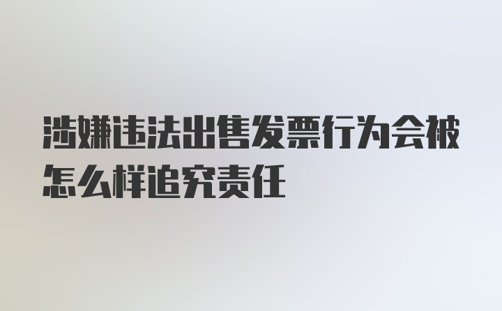 涉嫌违法出售发票行为会被怎么样追究责任