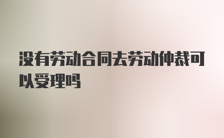 没有劳动合同去劳动仲裁可以受理吗