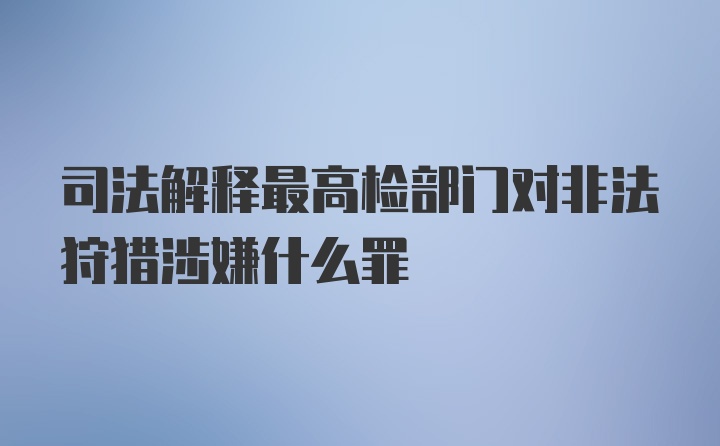 司法解释最高检部门对非法狩猎涉嫌什么罪