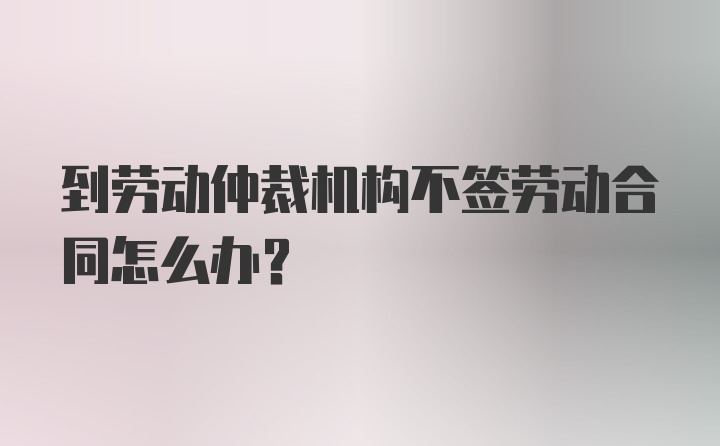 到劳动仲裁机构不签劳动合同怎么办？