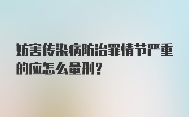 妨害传染病防治罪情节严重的应怎么量刑？