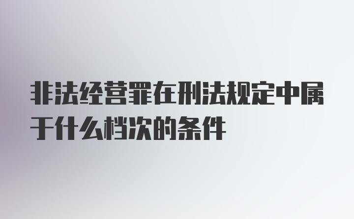 非法经营罪在刑法规定中属于什么档次的条件