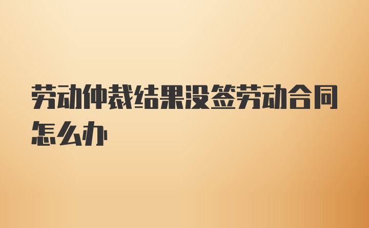 劳动仲裁结果没签劳动合同怎么办