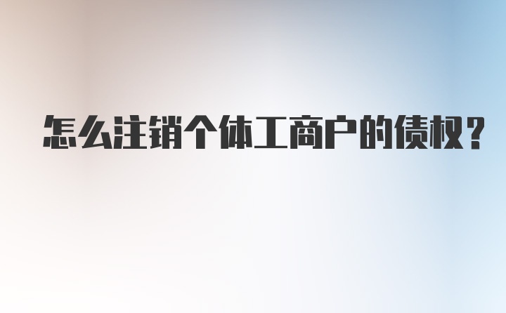 怎么注销个体工商户的债权?