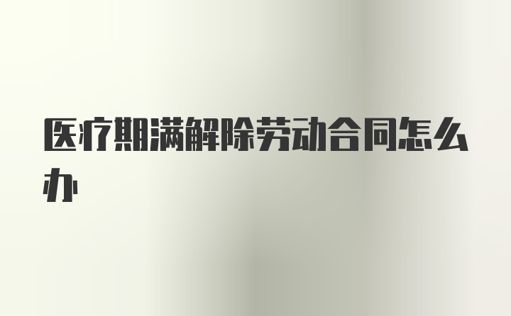 医疗期满解除劳动合同怎么办