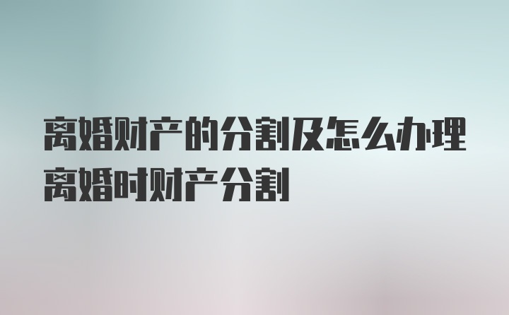 离婚财产的分割及怎么办理离婚时财产分割